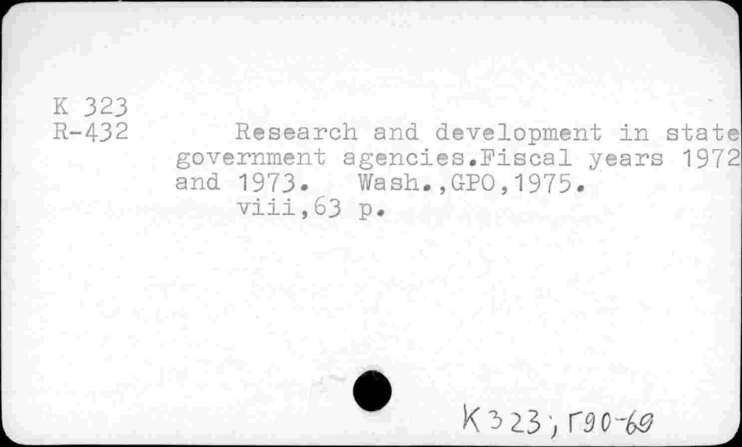 ﻿K 323 R-432
Research and development in state government agencies.Fiscal years 1972 and 1973. Wash.,GPO,1975.
viii,63 p.
K3Z3; rgo--&